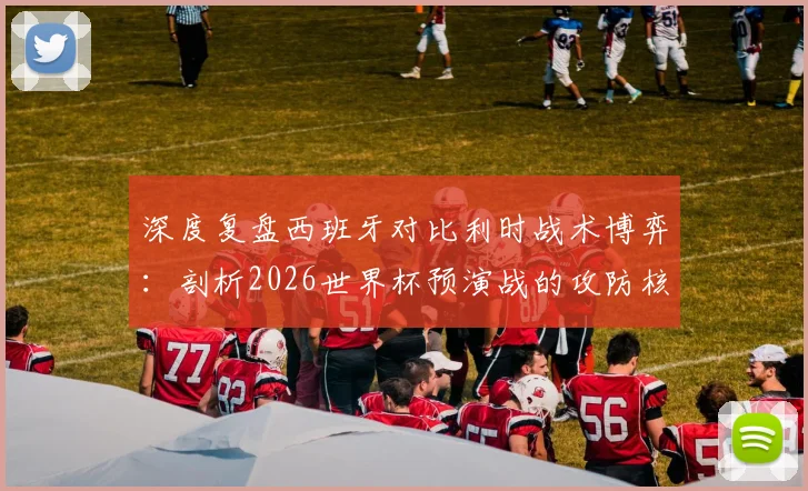 深度复盘西班牙对比利时战术博弈:剖析2026世界杯预演战的攻防核心策略