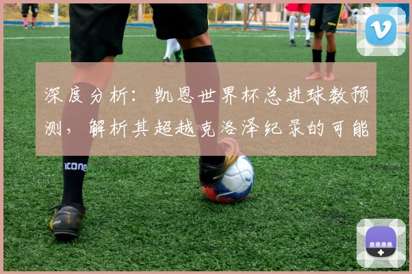 深度分析：凯恩世界杯总进球数预测，解析其超越克洛泽纪录的可能性与前景