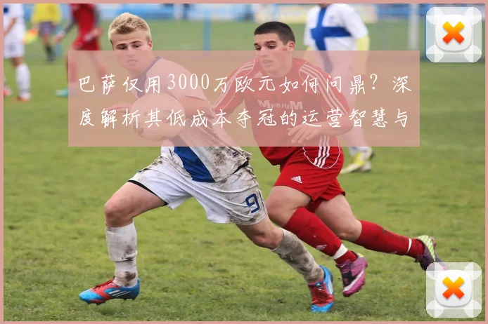 巴萨仅用3000万欧元如何问鼎?深度解析其低成本夺冠的运营智慧与引援策略